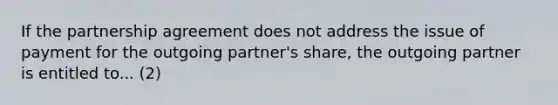 If the partnership agreement does not address the issue of payment for the outgoing partner's share, the outgoing partner is entitled to... (2)