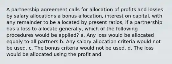 A partnership agreement calls for allocation of profits and losses by salary allocations a bonus allocation, interest on capital, with any remainder to be allocated by present ratios, if a partnership has a loss to allocate generally, which of the following procedures would be applied? a. Any loss would be allocated equaly to all partners b. Any salary allocation criteria would not be used. c. The bonus criteria would not be used. d. The loss would be allocated using the profit and