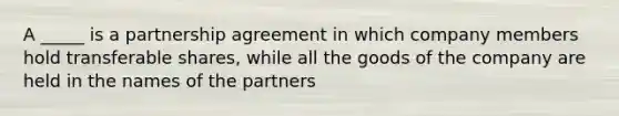 A _____ is a partnership agreement in which company members hold transferable shares, while all the goods of the company are held in the names of the partners