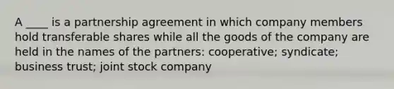 A ____ is a partnership agreement in which company members hold transferable shares while all the goods of the company are held in the names of the partners: cooperative; syndicate; business trust; joint stock company