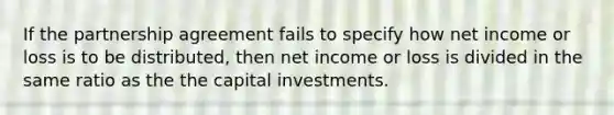 If the partnership agreement fails to specify how net income or loss is to be distributed, then net income or loss is divided in the same ratio as the the capital investments.