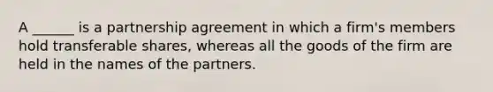 A ______ is a partnership agreement in which a firm's members hold transferable shares, whereas all the goods of the firm are held in the names of the partners.