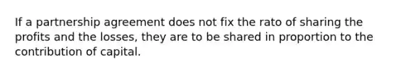 If a partnership agreement does not fix the rato of sharing the profits and the losses, they are to be shared in proportion to the contribution of capital.