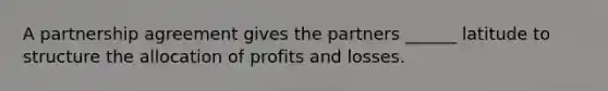 A partnership agreement gives the partners ______ latitude to structure the allocation of profits and losses.