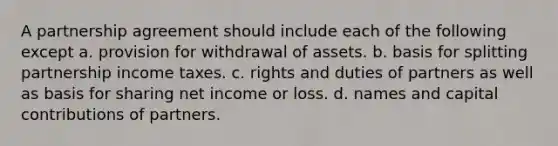 A partnership agreement should include each of the following except a. provision for withdrawal of assets. b. basis for splitting partnership income taxes. c. rights and duties of partners as well as basis for sharing net income or loss. d. names and capital contributions of partners.