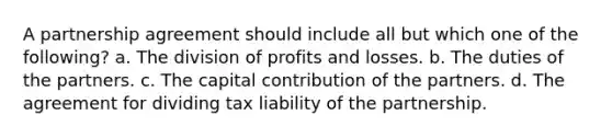 A partnership agreement should include all but which one of the following? a. The division of profits and losses. b. The duties of the partners. c. The capital contribution of the partners. d. The agreement for dividing tax liability of the partnership.