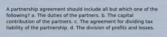 A partnership agreement should include all but which one of the following? a. The duties of the partners. b. The capital contribution of the partners. c. The agreement for dividing tax liability of the partnership. d. The division of profits and losses.