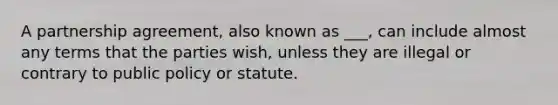 A partnership agreement, also known as ___, can include almost any terms that the parties wish, unless they are illegal or contrary to public policy or statute.