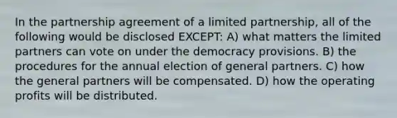 In the partnership agreement of a limited partnership, all of the following would be disclosed EXCEPT: A) what matters the limited partners can vote on under the democracy provisions. B) the procedures for the annual election of general partners. C) how the general partners will be compensated. D) how the operating profits will be distributed.