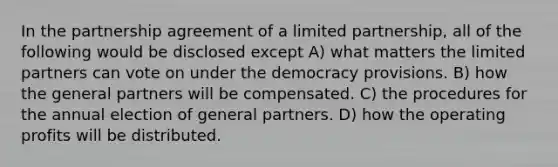 In the partnership agreement of a limited partnership, all of the following would be disclosed except A) what matters the limited partners can vote on under the democracy provisions. B) how the general partners will be compensated. C) the procedures for the annual election of general partners. D) how the operating profits will be distributed.