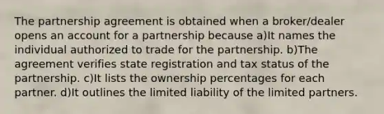 The partnership agreement is obtained when a broker/dealer opens an account for a partnership because a)It names the individual authorized to trade for the partnership. b)The agreement verifies state registration and tax status of the partnership. c)It lists the ownership percentages for each partner. d)It outlines the limited liability of the limited partners.