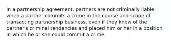 In a partnership agreement, partners are not criminally liable when a partner commits a crime in the course and scope of transacting partnership business, even if they knew of the partner's criminal tendencies and placed him or her in a position in which he or she could commit a crime.