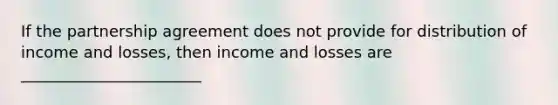 If the partnership agreement does not provide for distribution of income and losses, then income and losses are _______________________