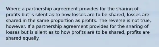 Where a partnership agreement provides for the sharing of profits but is silent as to how losses are to be shared, losses are shared in the same proportion as profits. The reverse is not true, however. If a partnership agreement provides for the sharing of losses but is silent as to how profits are to be shared, profits are shared equally.