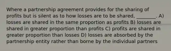 Where a partnership agreement provides for the sharing of profits but is silent as to how losses are to be shared, ________. A) losses are shared in the same proportion as profits B) losses are shared in greater proportion than profits C) profits are shared in greater proportion than losses D) losses are absorbed by the partnership entity rather than borne by the individual partners