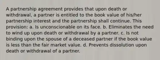 A partnership agreement provides that upon death or withdrawal, a partner is entitled to the book value of his/her partnership interest and the partnership shall continue. This provision: a. Is unconscionable on its face. b. Eliminates the need to wind up upon death or withdrawal by a partner. c. Is not binding upon the spouse of a deceased partner if the book value is less than the fair market value. d. Prevents dissolution upon death or withdrawal of a partner.