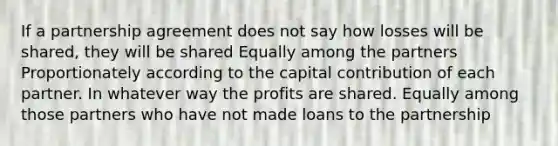 If a partnership agreement does not say how losses will be shared, they will be shared Equally among the partners Proportionately according to the capital contribution of each partner. In whatever way the profits are shared. Equally among those partners who have not made loans to the partnership