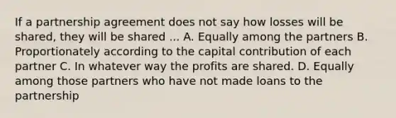 If a partnership agreement does not say how losses will be shared, they will be shared ... A. Equally among the partners B. Proportionately according to the capital contribution of each partner C. In whatever way the profits are shared. D. Equally among those partners who have not made loans to the partnership