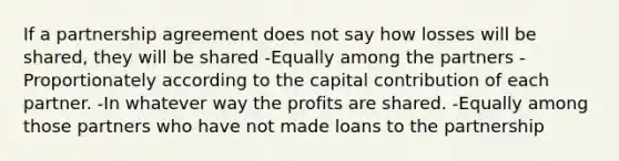 If a partnership agreement does not say how losses will be shared, they will be shared -Equally among the partners -Proportionately according to the capital contribution of each partner. -In whatever way the profits are shared. -Equally among those partners who have not made loans to the partnership