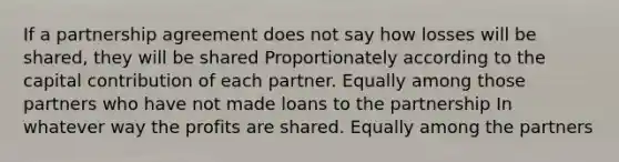 If a partnership agreement does not say how losses will be shared, they will be shared Proportionately according to the capital contribution of each partner. Equally among those partners who have not made loans to the partnership In whatever way the profits are shared. Equally among the partners