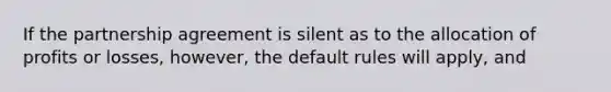 If the partnership agreement is silent as to the allocation of profits or losses, however, the default rules will apply, and