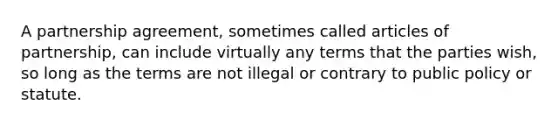 A partnership agreement, sometimes called articles of partnership, can include virtually any terms that the parties wish, so long as the terms are not illegal or contrary to public policy or statute.