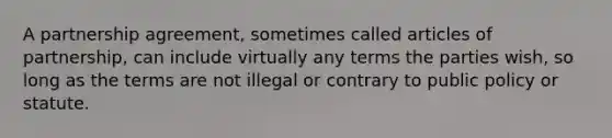 A partnership agreement, sometimes called articles of partnership, can include virtually any terms the parties wish, so long as the terms are not illegal or contrary to public policy or statute.