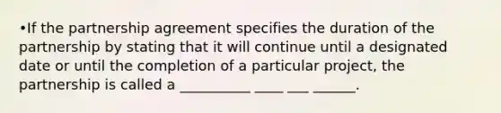 •If the partnership agreement specifies the duration of the partnership by stating that it will continue until a designated date or until the completion of a particular project, the partnership is called a __________ ____ ___ ______.