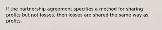 If the partnership agreement specifies a method for sharing profits but not​ losses, then losses are shared the same way as profits.