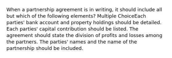 When a partnership agreement is in writing, it should include all but which of the following elements? Multiple ChoiceEach parties' bank account and property holdings should be detailed. Each parties' capital contribution should be listed. The agreement should state the division of profits and losses among the partners. The parties' names and the name of the partnership should be included.