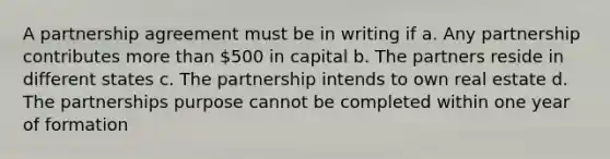 A partnership agreement must be in writing if a. Any partnership contributes more than 500 in capital b. The partners reside in different states c. The partnership intends to own real estate d. The partnerships purpose cannot be completed within one year of formation