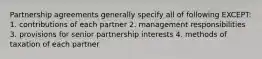 Partnership agreements generally specify all of following EXCEPT: 1. contributions of each partner 2. management responsibilities 3. provisions for senior partnership interests 4. methods of taxation of each partner