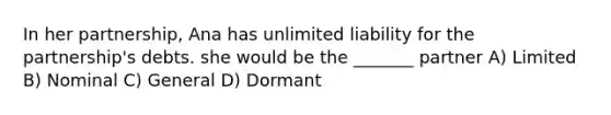 In her partnership, Ana has unlimited liability for the partnership's debts. she would be the _______ partner A) Limited B) Nominal C) General D) Dormant