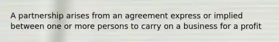 A partnership arises from an agreement express or implied between one or more persons to carry on a business for a profit