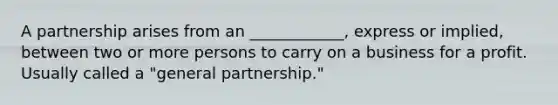 A partnership arises from an ____________, express or implied, between two or more persons to carry on a business for a profit. Usually called a "general partnership."