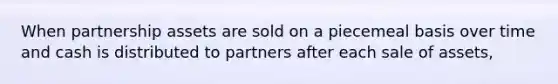 When partnership assets are sold on a piecemeal basis over time and cash is distributed to partners after each sale of assets,