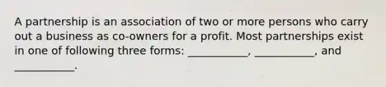 A partnership is an association of two or more persons who carry out a business as co-owners for a profit. Most partnerships exist in one of following three forms: ___________, ___________, and ___________.