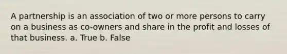 A partnership is an association of two or more persons to carry on a business as co-owners and share in the profit and losses of that business. a. True b. False