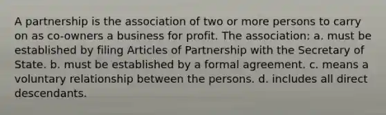 A partnership is the association of two or more persons to carry on as co-owners a business for profit. The association: a. must be established by filing Articles of Partnership with the Secretary of State. b. must be established by a formal agreement. c. means a voluntary relationship between the persons. d. includes all direct descendants.