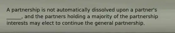 A partnership is not automatically dissolved upon a partner's ______, and the partners holding a majority of the partnership interests may elect to continue the general partnership.