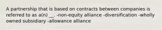 A partnership that is based on contracts between companies is referred to as a(n) __. -non-equity alliance -diversification -wholly owned subsidiary -allowance alliance