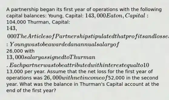 A partnership began its first year of operations with the following capital balances: Young, Capital: 143,000 Eaton, Capital:104,000 Thurman, Capital: 143,000 The Articles of Partnership stipulated that profits and losses be assigned in the following manner: Young was to be awarded an annual salary of26,000 with 13,000 salary assigned to Thurman. Each partner was to be attributed with interest equal to 10% of the capital balance as of the first day of the year. The remainder was to be assigned on a 5:2:3 basis to Young, Eaton, and Thurman, respectively. Each partner withdrew13,000 per year. Assume that the net loss for the first year of operations was 26,000 with net income of52,000 in the second year. What was the balance in Thurman's Capital account at the end of the first year?