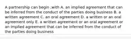 A partnership can begin ;with A. an implied agreement that can be inferred from the conduct of the parties doing business B. a written agreement C. an oral agreement D. a written or an oral agreement only E. a written agreement or an oral agreement or an implied agreement that can be inferred from the conduct of the parties doing business