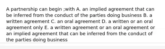 A partnership can begin ;with A. an implied agreement that can be inferred from the conduct of the parties doing business B. a written agreement C. an oral agreement D. a written or an oral agreement only E. a written agreement or an oral agreement or an implied agreement that can be inferred from the conduct of the parties doing business