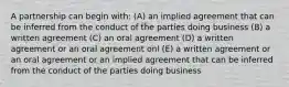 A partnership can begin with: (A) an implied agreement that can be inferred from the conduct of the parties doing business (B) a written agreement (C) an oral agreement (D) a written agreement or an oral agreement onl (E) a written agreement or an oral agreement or an implied agreement that can be inferred from the conduct of the parties doing business