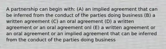 A partnership can begin with: (A) an implied agreement that can be inferred from the conduct of the parties doing business (B) a written agreement (C) an oral agreement (D) a written agreement or an oral agreement onl (E) a written agreement or an oral agreement or an implied agreement that can be inferred from the conduct of the parties doing business