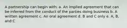 A partnership can begin with: a. An implied agreement that can be inferred from the conduct of the parties doing business b. A written agreement c. An oral agreement d. B and C only e. A, B, and C