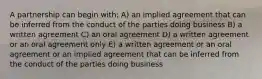 A partnership can begin with: A) an implied agreement that can be inferred from the conduct of the parties doing business B) a written agreement C) an oral agreement D) a written agreement or an oral agreement only E) a written agreement or an oral agreement or an implied agreement that can be inferred from the conduct of the parties doing business