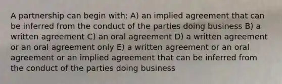 A partnership can begin with: A) an implied agreement that can be inferred from the conduct of the parties doing business B) a written agreement C) an oral agreement D) a written agreement or an oral agreement only E) a written agreement or an oral agreement or an implied agreement that can be inferred from the conduct of the parties doing business