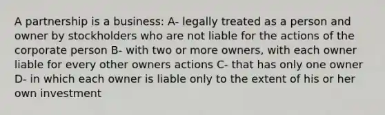 A partnership is a business: A- legally treated as a person and owner by stockholders who are not liable for the actions of the corporate person B- with two or more owners, with each owner liable for every other owners actions C- that has only one owner D- in which each owner is liable only to the extent of his or her own investment